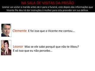 Clemente   E foi isso que o Vicente me contou... NA SALA DE VISITAS DA PRISÃO Leonor vai visitar o marido antes de ir para o funeral, este depois das informações que Vicente lhe deu irá dar instruções à mulher para esta proceder em sua defesa. Leonor   Mas se ele sabe porquê que não te ilibou? É só isso que eu não percebo... 