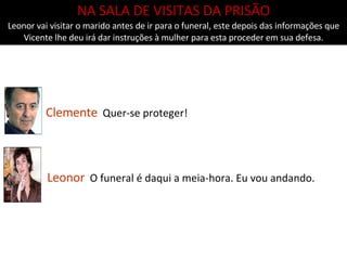 Clemente   Quer-se proteger! NA SALA DE VISITAS DA PRISÃO Leonor vai visitar o marido antes de ir para o funeral, este depois das informações que Vicente lhe deu irá dar instruções à mulher para esta proceder em sua defesa. Leonor   O funeral é daqui a meia-hora. Eu vou andando. 