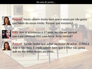 Inês   Isso já aconteceu à 17 anos, eu não sei porquê que o pai continua com essa birra. Acha normal? Raquel  Vocês sabem muito bem que o vosso pai não gosta que falem do vosso irmão. Porquê que insistem? Na sala de jantar... Raquel  Eu não tenho que achar ou deixar de achar. O filho é dele e não meu. E vocês sabem bem que o Vítor não gosta que eu me meta nesses assuntos. 