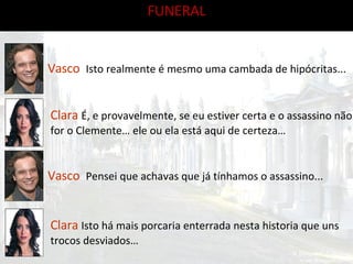 FUNERAL Vasco   Isto realmente é mesmo uma cambada de hipócritas... Clara   É, e provavelmente, se eu estiver certa e o assassino não for o Clemente… ele ou ela está aqui de certeza… Vasco   Pensei que achavas que já tínhamos o assassino... Clara   Isto há mais porcaria enterrada nesta historia que uns trocos desviados… 