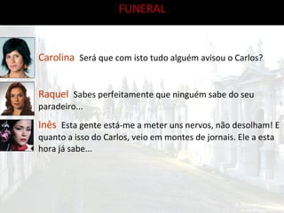 FUNERAL Carolina   Será que com isto tudo alguém avisou o Carlos? Raquel   Sabes perfeitamente que ninguém sabe do seu paradeiro... Inês   Esta gente está-me a meter uns nervos, não desolham! E quanto a isso do Carlos, veio em montes de jornais. Ele a esta hora já sabe...  