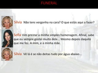 FUNERAL Sílvia  Não tens vergonha na cara? O que estás aqui a fazer? Sofia  Vim prestar a minha simples homenagem. Afinal, sabe que eu sempre gostei muito dele... Mesmo depois daquilo que me fez. A mim, e à minha mãe. Sílvia  Vê lá é se não deitas tudo por água abaixo... 
