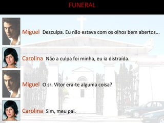 Miguel   Desculpa. Eu não estava com os olhos bem abertos... Carolina   Não a culpa foi minha, eu ia distraída.  Miguel   O sr. Vítor era-te alguma coisa? Carolina   Sim, meu pai. FUNERAL 
