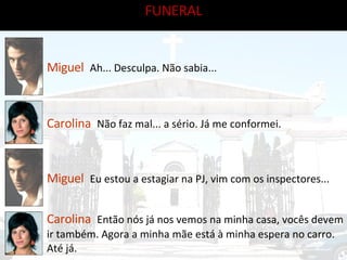 Miguel   Ah... Desculpa. Não sabia... Carolina   Não faz mal... a sério. Já me conformei. Miguel   Eu estou a estagiar na PJ, vim com os inspectores...  Carolina   Então nós já nos vemos na minha casa, vocês devem ir também. Agora a minha mãe está à minha espera no carro. Até já. FUNERAL 