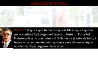 CASA DOS SANTIAGO Vicente  O que é que tu queres agora? Mas o que é que se passa contigo? Epá larga-me! Espera... Foste tu! Foste tu! Podes-me fazer o que quiseres! O Clemente já sabe de tudo, é tocares-me com um dedinho que seja e ele dá com a língua nos dentes! Epá, larga-me. Já te disse! 