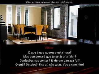 Vítor está na sala e recebe um telefonema. Vítor   O que é que queres a esta hora? Mas que porra é que tu estás aí a falar? Confusões nas contas? Já deram barraca foi? O quê? Desvios?  Fica aí, não saias. Vou a caminho! 