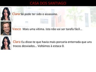 CASA DOS SANTIAGO Clara   Só pode ter sido o assassino. Vasco   Mais uma vítima. Isto não vai ser tarefa fácil... Clara   Eu disse-te que havia mais porcaria enterrada que uns trocos desviados… Voltámos à estaca 0. 