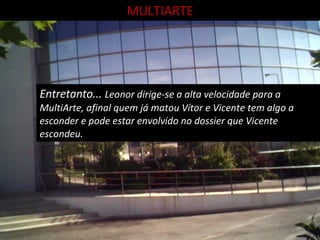 MULTIARTE Entretanto...  Leonor dirige-se a alta velocidade para a MultiArte, afinal quem já matou Vítor e Vicente tem algo a esconder e pode estar envolvido no dossier que Vicente escondeu. 