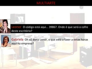 Leonor  O código está aqui... 39867. Onde é que será o cofre deste escritório? Gabriela   Oh xô dona Lonor, o que extá a faxer a extax horax aqui na emprexa? MULTIARTE 