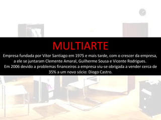 MULTIARTE Empresa fundada por Vítor Santiago em 1975 e mais tarde, com o crescer da empresa,  a ele se juntaram Clemente Amaral, Guilherme Sousa e Vicente Rodrigues.  Em 2006 devido a problemas financeiros a empresa viu-se obrigada a vender cerca de 35% a um novo sócio: Diogo Castro. 