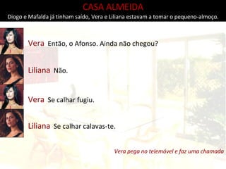 CASA ALMEIDA Diogo e Mafalda já tinham saído, Vera e Liliana estavam a tomar o pequeno-almoço. Vera   Então, o Afonso. Ainda não chegou? Liliana   Não. Vera   Se calhar fugiu. Liliana   Se calhar calavas-te. Vera pega no telemóvel e faz uma chamada 