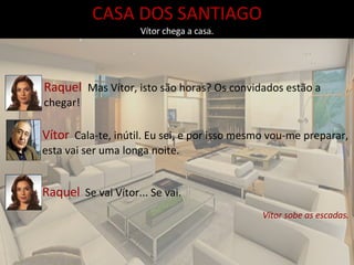 CASA DOS SANTIAGO Vítor chega a casa. Raquel  Mas Vítor, isto são horas? Os convidados estão a chegar! Vítor   Cala-te, inútil. Eu sei, e por isso mesmo vou-me preparar, esta vai ser uma longa noite.  Raquel   Se vai Vítor... Se vai. Vítor sobe as escadas. 
