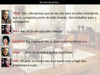 Vítor  Sim, não penses que te vou dar para as mãos metade do que eu conquistei assim de mão beijada. Vais trabalhar para a conseguires.  Inês   Pai, eu já não sou uma criança. Carolina  Pai, e porquê nós as duas como herdeiras e o... Na sala de jantar... Vítor   ... Nem te atrevas a acabar essa frase. Inês  Ah pois, a criança sou eu e quem está a fugir dos problemas é o pai... 