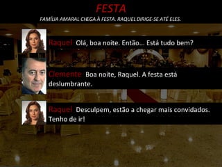 Raquel  Olá, boa noite. Então... Está tudo bem? FESTA FAMÍLIA AMARAL CHEGA À FESTA. RAQUEL DIRIGE-SE ATÉ ELES.  Clemente  Boa noite, Raquel. A festa está deslumbrante. Raquel  Desculpem, estão a chegar mais convidados. Tenho de ir! 