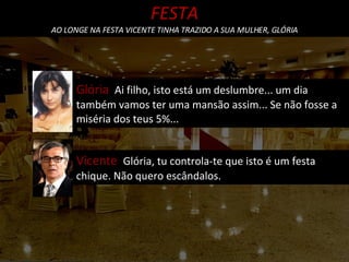 FESTA AO LONGE NA FESTA VICENTE TINHA TRAZIDO A SUA MULHER, GLÓRIA Vicente  Glória, tu controla-te que isto é um festa chique. Não quero escândalos. Glória  Ai filho, isto está um deslumbre... um dia também vamos ter uma mansão assim... Se não fosse a miséria dos teus 5%...  