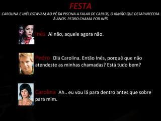 FESTA CAROLINA E INÊS ESTAVAM AO PÉ DA PISCINA A FALAR DE CARLOS, O IRMÃO QUE DESAPARECERA À ANOS. PEDRO CHAMA POR INÊS Pedro  Olá Carolina. Então Inês, porquê que não atendeste as minhas chamadas? Está tudo bem? Inês  Ai não, aquele agora não. Carolina  Ah.. eu vou lá para dentro antes que sobre para mim. 