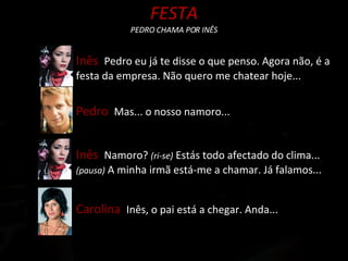 FESTA PEDRO CHAMA POR INÊS Inês  Pedro eu já te disse o que penso. Agora não, é a festa da empresa. Não quero me chatear hoje... Pedro  Mas... o nosso namoro... Inês  Namoro?  (ri-se)  Estás todo afectado do clima...  (pausa)  A minha irmã está-me a chamar. Já falamos... Carolina  Inês, o pai está a chegar. Anda... 