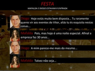 Mafalda  Pois, mas hoje é uma noite especial. Afinal a empresa faz 30 anos... Diogo  Hoje estás muito bem disposta... Tu raramente queres vir aos eventos do Vítor, aliás tu és esquisita nestas coisas... Diogo  A mim parece-me mais do mesmo... Mafalda  Talvez não seja... FESTA MAFALDA E DIOGO ESTAVAM À ENTRADA 