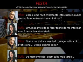Sofia  Sim, mas antes de as fazer tenho de me informar mais à cerca do entrevistado... Vítor  Você é uma mulher bastante interessante, nunca pensou fazer entrevistas mais íntimas? FESTA VÍTOR FALAVA COM UMA JORNALISTA QUE ESTAVA NA FESTA Vítor  Nunca me tinham mandado uma jornalista tão... Profissional... Deseja alguma coisa? Sofia  De momento não, quem sabe mais tarde... 