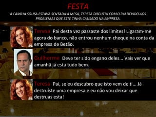 Guilherme  Deve ter sido engano deles... Vais ver que amanhã já está tudo bem. Teresa  Pai desta vez passaste dos limites! Ligaram-me agora do banco, não entrou nenhum cheque na conta da empresa de Betão.  Teresa  Pai, se eu descubro que isto vem de ti... Já destruíste uma empresa e eu não vou deixar que destruas esta! FESTA A FAMÍLIA SOUSA ESTAVA SENTADA À MESA, TERESA DISCUTIA COM O PAI DEVIDO AOS PROBLEMAS QUE ESTE TINHA CAUSADO NA EMPRESA. 