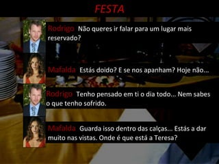 Mafalda  Estás doido? E se nos apanham? Hoje não... Rodrigo  Não queres ir falar para um lugar mais reservado? FESTA Rodrigo  Tenho pensado em ti o dia todo... Nem sabes o que tenho sofrido. Mafalda  Guarda isso dentro das calças... Estás a dar muito nas vistas. Onde é que está a Teresa? 