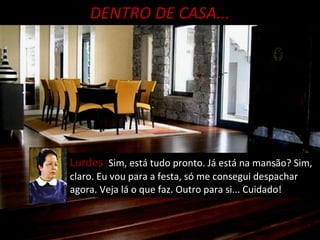 DENTRO DE CASA... Lurdes  Sim, está tudo pronto. Já está na mansão? Sim, claro. Eu vou para a festa, só me consegui despachar agora. Veja lá o que faz. Outro para si... Cuidado! 
