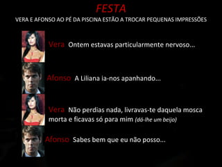 FESTA VERA E AFONSO AO PÉ DA PISCINA ESTÃO A TROCAR PEQUENAS IMPRESSÕES Vera  Ontem estavas particularmente nervoso... Afonso  A Liliana ia-nos apanhando... Afonso  Sabes bem que eu não posso... Vera  Não perdias nada, livravas-te daquela mosca morta e ficavas só para mim  (dá-lhe um beijo) 