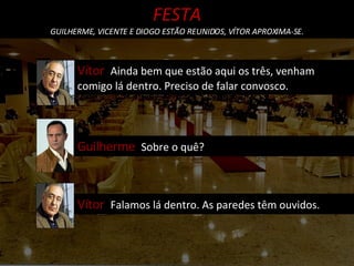 Vítor  Ainda bem que estão aqui os três, venham comigo lá dentro. Preciso de falar convosco. Guilherme  Sobre o quê? FESTA GUILHERME, VICENTE E DIOGO ESTÃO REUNIDOS, VÍTOR APROXIMA-SE. Vítor  Falamos lá dentro. As paredes têm ouvidos. 