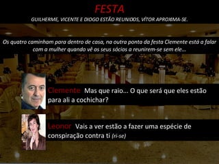 Os quatro caminham para dentro de casa, na outra ponta da festa Clemente está a falar com a mulher quando vê os seus sócios a reunirem-se sem ele... Clemente  Mas que raio... O que será que eles estão para ali a cochichar? FESTA GUILHERME, VICENTE E DIOGO ESTÃO REUNIDOS, VÍTOR APROXIMA-SE. Leonor  Vais a ver estão a fazer uma espécie de conspiração contra ti  (ri-se) 