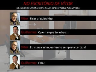 NO ESCRITÓRIO DE VÍTOR OS SÓCIOS REUNEM-SE PARA FALAR DO DESFALQUE NA EMPRESA Vítor  Ficas aí quietinho. Guilherme  Quem é que tu achas... Vítor  Eu nunca acho, eu tenho sempre a certeza! Guilherme  Fala! 