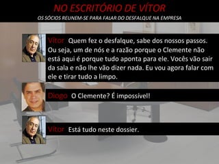 NO ESCRITÓRIO DE VÍTOR OS SÓCIOS REUNEM-SE PARA FALAR DO DESFALQUE NA EMPRESA Vítor  Quem fez o desfalque, sabe dos nossos passos. Ou seja, um de nós e a razão porque o Clemente não está aqui é porque tudo aponta para ele. Vocês vão sair da sala e não lhe vão dizer nada. Eu vou agora falar com ele e tirar tudo a limpo. Diogo  O Clemente? É impossível! Vítor  Está tudo neste dossier. 