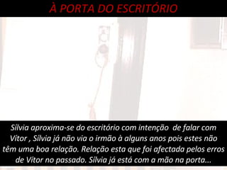 Sílvia aproxima-se do escritório com intenção  de falar com Vítor , Sílvia já não via o irmão à alguns anos pois estes não têm uma boa relação. Relação esta que foi afectada pelos erros de Vítor no passado. Sílvia já está com a mão na porta... À PORTA DO ESCRITÓRIO 
