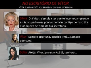 NO ESCRITÓRIO DE VÍTOR VÍTOR E SOFIA ESTÃO AOS BEIJOS EM CIMA DA SECRETÁRIA Sílvia  Olá Vítor, desculpa ter que te incomodar quando estás ocupado mas preciso de falar contigo por isso tira essa sujeita de cima da tua secretária. Vítor  Sempre oportuna, querida irmã... Sempre oportuna. Sofia  Até já, Vítor.  (para Sílvia)  Até já, senhora... 