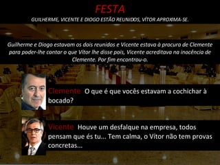 Guilherme e Diogo estavam os dois reunidos e Vicente estava à procura de Clemente para poder-lhe contar o que Vítor lhe disse pois, Vicente acreditava na inocência de Clemente. Por fim encontrou-o. Clemente  O que é que vocês estavam a cochichar à bocado? FESTA GUILHERME, VICENTE E DIOGO ESTÃO REUNIDOS, VÍTOR APROXIMA-SE. Vicente  Houve um desfalque na empresa, todos pensam que és tu... Tem calma, o Vítor não tem provas concretas... 