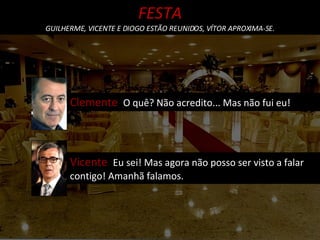 Clemente  O quê? Não acredito... Mas não fui eu! FESTA GUILHERME, VICENTE E DIOGO ESTÃO REUNIDOS, VÍTOR APROXIMA-SE. Vicente  Eu sei! Mas agora não posso ser visto a falar contigo! Amanhã falamos. 