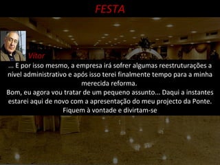 ... E por isso mesmo, a empresa irá sofrer algumas reestruturações a nível administrativo e após isso terei finalmente tempo para a minha merecida reforma.  Bom, eu agora vou tratar de um pequeno assunto... Daqui a instantes estarei aqui de novo com a apresentação do meu projecto da Ponte. Fiquem à vontade e divirtam-se FESTA Vítor 