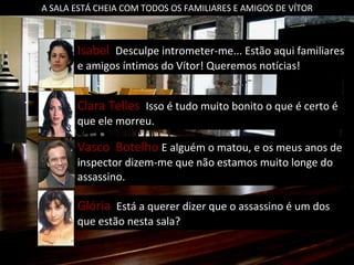 A SALA ESTÁ CHEIA COM TODOS OS FAMILIARES E AMIGOS DE VÍTOR Clara Telles  Isso é tudo muito bonito o que é certo é que ele morreu. Vasco  Botelho  E alguém o matou, e os meus anos de inspector dizem-me que não estamos muito longe do assassino. Glória  Está a querer dizer que o assassino é um dos que estão nesta sala? Isabel  Desculpe intrometer-me... Estão aqui familiares e amigos íntimos do Vítor! Queremos notícias! 
