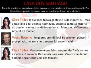 Clara Telles   Já ouvimos toda a gente e é tudo inocente...  Mas ainda falta o tal Vicente Rodrigues. Então só temos a história do dossier, vamos mandá-los embora... Menos o tal Clemente Amaral e a mulher. Vasco Botelho   Tu queres prendê-los? Eu acho um pouco precipitado... A arma nem sequer foi encontrada! CASA DOS SANTIAGO Durante a noite, os inspectores interrogaram os convidados. Já é quase de manhã. Por fim o interrogatório terminou mas, os resultados foram inconclusivos. Clara Telles   Mas quem é que falou em prender? Nós vamos esperar até amanhã. Deixa-os ir para casa. Vamos mandar um homem seguir cada uma das famílias. 