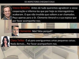 OS INSPECTORES CHEGAM À SALA Vasco Botelho  Antes de tudo queremos agradecer a vossa cooperação e informa-los que por hoje os interrogatórios acabaram. O que não invalida que voltem a ser chamados. Peço apenas para o Sr. Clemente Amaral e a sua esposa que por favor acompanhe-nos. Clemente   Nós? Mas porquê? Clara Telles  É só para averiguarmos umas pequenas coisas. Nada demais... Por favor acompanhem-nos. 