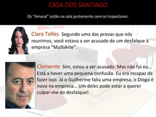 CASA DOS SANTIAGO Os “Amaral” estão na sala juntamente com os Inspectores. Clara Telles   Segundo uma das provas que nós reunimos, você estava a ser acusado de um desfalque à empresa “MultiArte”. Clemente   Sim, estou a ser acusado. Mas não fui eu...  Está a haver uma pequena confusão. Eu era incapaz de fazer isso. Já o Guilherme faliu uma empresa, o Diogo é novo na empresa... Um deles pode estar a querer culpar-me do desfalque! 
