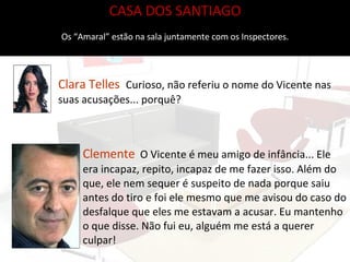 Clemente   O Vicente é meu amigo de infância... Ele era incapaz, repito, incapaz de me fazer isso. Além do que, ele nem sequer é suspeito de nada porque saiu antes do tiro e foi ele mesmo que me avisou do caso do desfalque que eles me estavam a acusar. Eu mantenho o que disse. Não fui eu, alguém me está a querer culpar! CASA DOS SANTIAGO Os “Amaral” estão na sala juntamente com os Inspectores. Clara Telles  Curioso, não referiu o nome do Vicente nas suas acusações... porquê?  