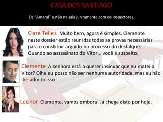 CASA DOS SANTIAGO Os “Amaral” estão na sala juntamente com os Inspectores. Clara Telles   Muito bem, agora é simples. Clemente neste dossier estão reunidas todas as provas necessárias para o constituir arguido no processo do desfalque. Quando ao assassinato do Vítor... você é suspeito.  Clemente   A senhora está a querer insinuar que eu matei o Vítor? Olhe eu posso não ser nenhuma autoridade, mas eu não lhe admito isso! Leonor   Clemente, vamos embora! Já chega disto por hoje. 