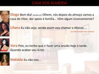 CASA DOS ALMEIDA Diogo  Bom dia!  (senta-se)   Olhem, nós depois do almoço vamos a casa do Vítor, dar apoio à família... Vêm algum inconveniente? Liliana  Eu não vejo, sendo assim vou chamar o Afonso.... Vera  Pois, eu tenho que ir fazer uma sessão hoje à tarde. Quando acabar vou lá ter. Mafalda  Eu não vou... SAI PARA IR FAZER UMA CHAMADA 