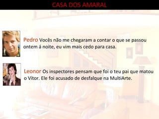 CASA DOS AMARAL Pedro  Vocês não me chegaram a contar o que se passou ontem á noite, eu vim mais cedo para casa. Leonor  Os inspectores pensam que foi o teu pai que matou o Vítor. Ele foi acusado de desfalque na MultiArte. 