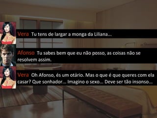 Vera  Tu tens de largar a monga da Liliana... Afonso   Tu sabes bem que eu não posso, as coisas não se resolvem assim. Vera  Oh Afonso, és um otário. Mas o que é que queres com ela casar? Que sonhador... Imagino o sexo... Deve ser tão insonso... 