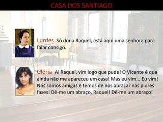 CASA DOS SANTIAGO Lurdes   Sô dona Raquel, está aqui uma senhora para falar consigo. Glória   Ai Raquel, vim logo que pude! O Vicente é que ainda não me apareceu em casa! Mas eu vim... Eu vim! Nós somos amigas e temos de nos abraçar nas piores fases! Dê-me um abraço, Raquel! Dê-me um abraço! 