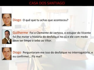 CASA DOS SANTIAGO Diogo   O quê que tu achas que aconteceu? Guilherme   Foi o Clemente de certeza, o estupor do Vicente foi-lhe meter a história do desfalque no cú e ele com medo deve ter limpo o sebo ao Vítor. Diogo  Perguntaram-me isso do desfalque no interrogatório, e eu confirmei... Fiz mal? 
