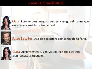 CASA DOS SANTIAGO Clara  Botelho, a empregada  veio ter comigo e disse-me que viu a Leonor sozinha antes do tiro! Vasco Botelho  Mas ela não estava com o marido na festa? Clara  Aparentemente, sim. Mas parece que eles têm alguma coisa a esconder... 