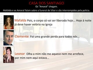 CASA DOS SANTIAGO Mafalda e os Amaral falam sobre o funeral de Vítor e são interrompidos pela polícia. Leonor  Olha a mim não me aquece nem me arrefece, por mim nem aqui estava... Clemente  Foi uma grande perda para todos nós... Mafalda  Pois, o corpo só vai ser liberado hoje... Hoje á noite já deve haver velório na igreja Os “Amaral” chegam. 