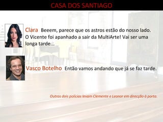 CASA DOS SANTIAGO Clara  Beeem, parece que os astros estão do nosso lado. O Vicente foi apanhado a sair da MultiArte! Vai ser uma longa tarde... Vasco Botelho  Então vamos andando que já se faz tarde. Outros dois polícias levam Clemente e Leonor em direcção à porta. 